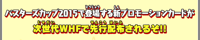 バスターズカップ2015で登場する新プロモーションカードが次世代WHFで先行配布されるぞ!!