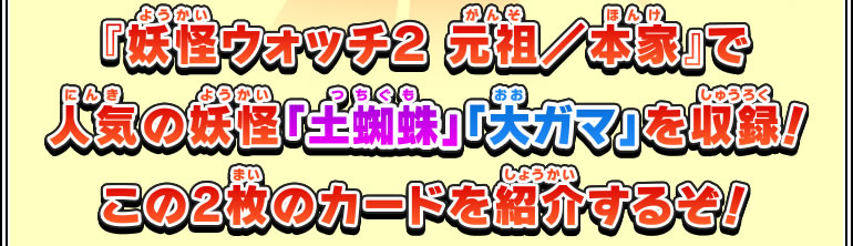 『妖怪ウォッチ２ 元祖／本家』で人気の妖怪「土蜘蛛」「大ガマ」を収録!この2枚のカードを紹介するぞ！